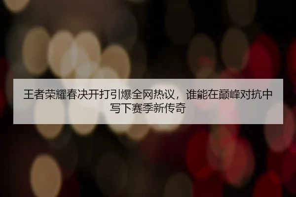 王者荣耀春决开打引爆全网热议，谁能在巅峰对抗中写下赛季新传奇