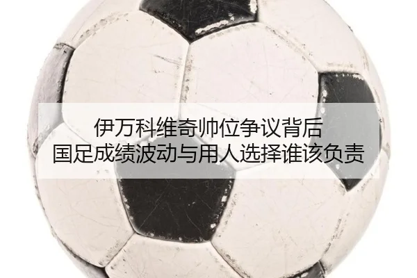 伊万科维奇帅位争议背后 国足成绩波动与用人选择谁该负责